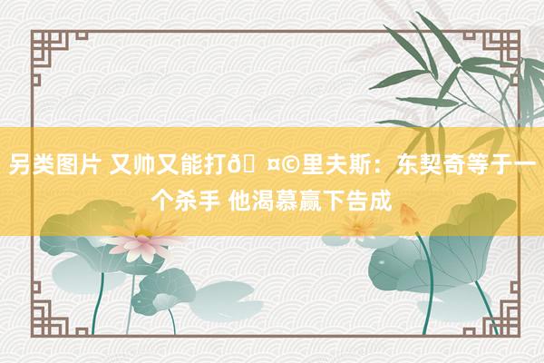 另类图片 又帅又能打🤩里夫斯：东契奇等于一个杀手 他渴慕赢下告成