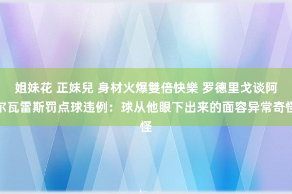 姐妹花 正妹兒 身材火爆雙倍快樂 罗德里戈谈阿尔瓦雷斯罚点球违例：球从他眼下出来的面容异常奇怪