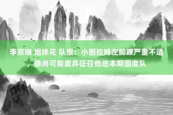 李宗瑞 姐妹花 队报：小图拉姆左脚踝严重不适，德尚可能废弃征召他进本期国度队