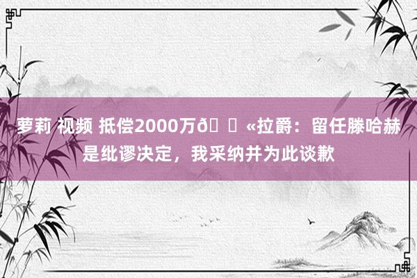 萝莉 视频 抵偿2000万😫拉爵：留任滕哈赫是纰谬决定，我采纳并为此谈歉