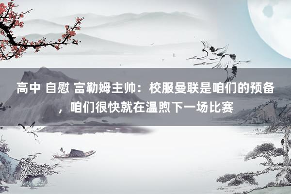 高中 自慰 富勒姆主帅：校服曼联是咱们的预备，咱们很快就在温煦下一场比赛