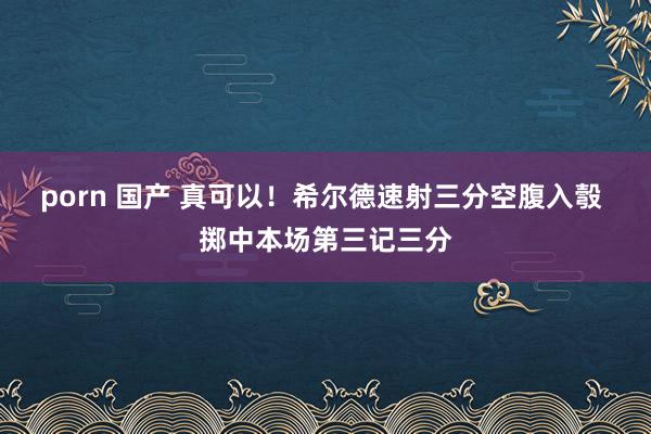 porn 国产 真可以！希尔德速射三分空腹入彀 掷中本场第三记三分