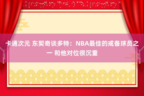 卡通次元 东契奇谈多特：NBA最佳的戒备球员之一 和他对位很沉重