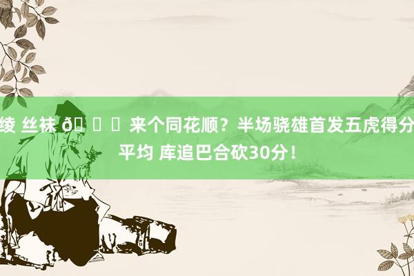绫 丝袜 😆来个同花顺？半场骁雄首发五虎得分平均 库追巴合砍30分！