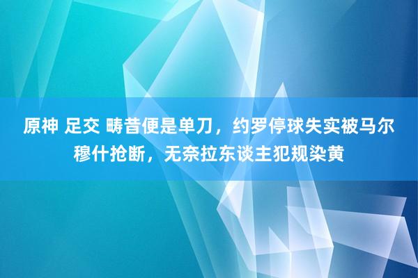 原神 足交 畴昔便是单刀，约罗停球失实被马尔穆什抢断，无奈拉东谈主犯规染黄