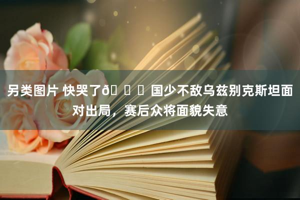 另类图片 快哭了😖国少不敌乌兹别克斯坦面对出局，赛后众将面貌失意