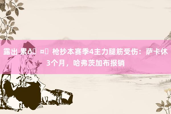 露出 累🤕枪抄本赛季4主力腿筋受伤：萨卡休3个月，哈弗茨加布报销
