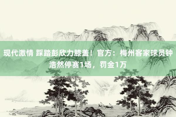 现代激情 踩踏彭欣力膝盖！官方：梅州客家球员钟浩然停赛1场，罚金1万