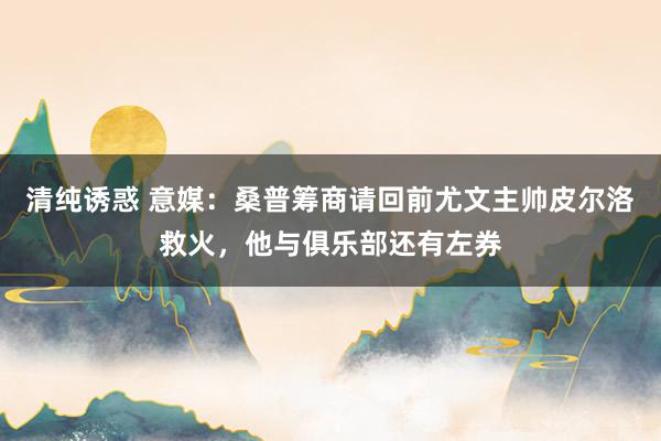 清纯诱惑 意媒：桑普筹商请回前尤文主帅皮尔洛救火，他与俱乐部还有左券