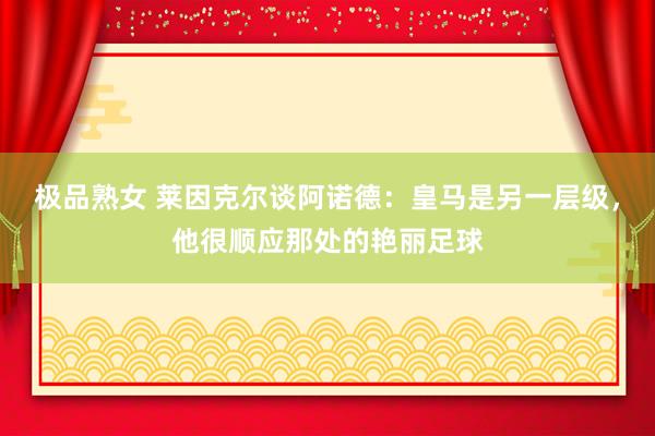 极品熟女 莱因克尔谈阿诺德：皇马是另一层级，他很顺应那处的艳丽足球