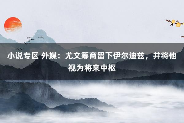 小说专区 外媒：尤文筹商留下伊尔迪兹，并将他视为将来中枢